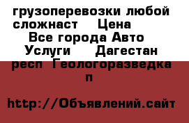 грузоперевозки любой сложнаст  › Цена ­ 100 - Все города Авто » Услуги   . Дагестан респ.,Геологоразведка п.